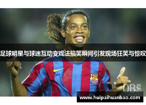足球明星与球迷互动变戏法搞笑瞬间引发现场狂笑与惊叹