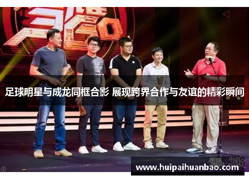 足球明星与成龙同框合影 展现跨界合作与友谊的精彩瞬间
