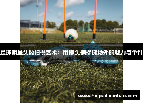 足球明星头像拍摄艺术：用镜头捕捉球场外的魅力与个性
