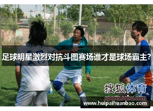 足球明星激烈对抗斗图赛场谁才是球场霸主？