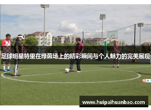 足球明星特里在绿茵场上的精彩瞬间与个人魅力的完美展现