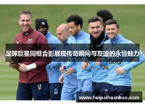 足球巨星同框合影展现传奇瞬间与友谊的永恒魅力