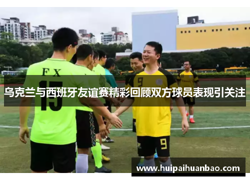 乌克兰与西班牙友谊赛精彩回顾双方球员表现引关注
