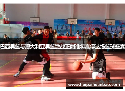 巴西男篮与澳大利亚男篮激战正酣谁将赢得这场篮球盛宴